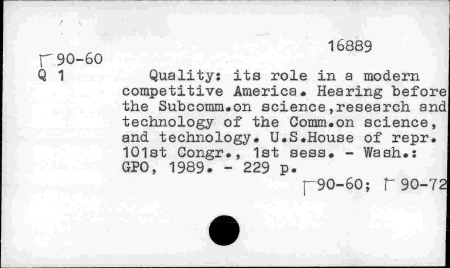 ﻿Г 90-60
Q 1
16889
Quality: its role in a modern competitive America. Hearing befo: the Subcomm.on science»research a: technology of the Comm.on science and technology. U.S.House of repr 101st Congr., 1st sess. - Wash.: GPO, 1989- - 229 p.
p9O-6O; Г 90-'